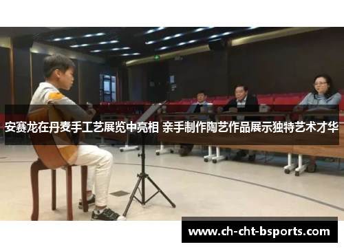 安赛龙在丹麦手工艺展览中亮相 亲手制作陶艺作品展示独特艺术才华