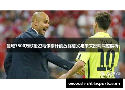 曼城7500万欧投资马尔穆什的战略意义与未来影响深度解析