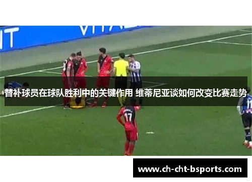 替补球员在球队胜利中的关键作用 维蒂尼亚谈如何改变比赛走势
