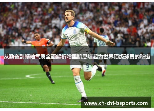从勤奋到领袖气质全面解析哈里凯恩崛起为世界顶级球员的秘密