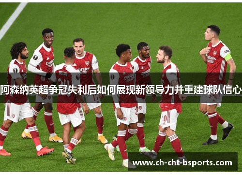 阿森纳英超争冠失利后如何展现新领导力并重建球队信心